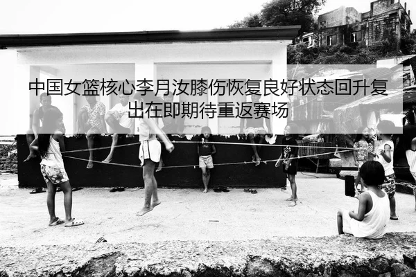 中国女篮核心李月汝膝伤恢复良好状态回升复出在即期待重返赛场